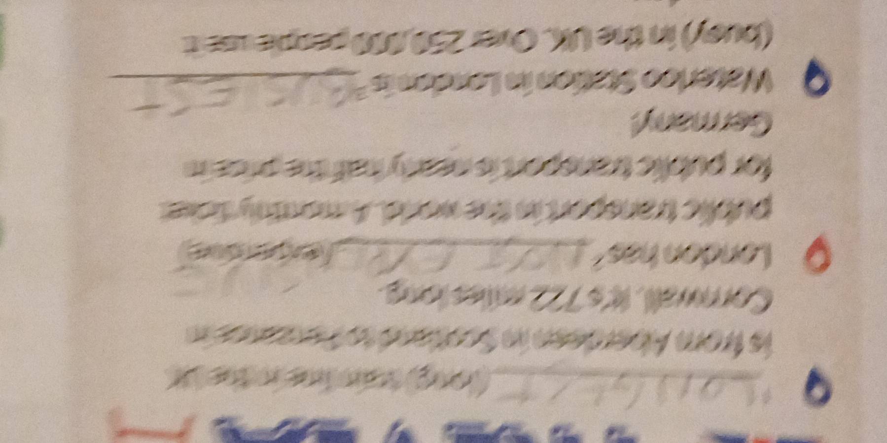 Ian lne n the X
is from Aberdeen in Scotand to Perzanes in 
Cornwall. It's 722 milles long. 
O London has_ Jexere 
public transport in the world. A monthly ficket 
for public transport is nearly haf the price in 
Germany! 
Waterloo Station in London is a_ 
(busy) in the UK. Over 250,000 people ase it