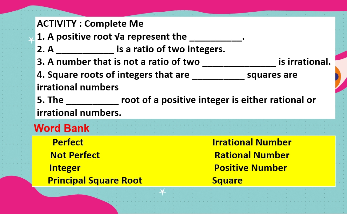 ACTIVITY : Complete Me
1. A positive root √a represent the_
·
2. A _is a ratio of two integers.
3. A number that is not a ratio of two _is irrational.
4. Square roots of integers that are _squares are
irrational numbers
5. The _root of a positive integer is either rational or
irrational numbers.
Word Bank
Perfect Irrational Number
Not Perfect Rational Number
Integer Positive Number
Principal Square Root Square