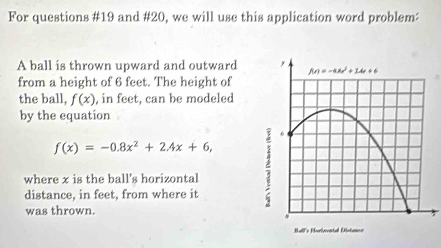 For questions #19 and #20, we will use this application word problem:
A ball is thrown upward and outward
from a height of 6 feet. The height of
the ball, f(x) , in feet, can be modeled
by the equation
f(x)=-0.8x^2+2.4x+6,
where x is the ball's horizontal
distance, in feet, from where it
was thrown.