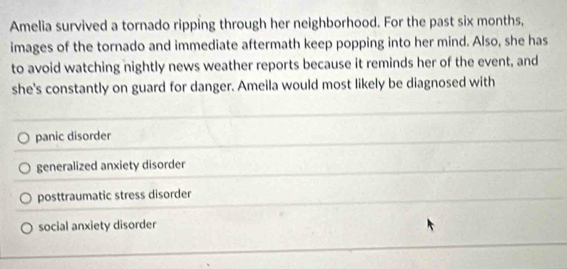 Amelia survived a tornado ripping through her neighborhood. For the past six months,
images of the tornado and immediate aftermath keep popping into her mind. Also, she has
to avoid watching nightly news weather reports because it reminds her of the event, and
she's constantly on guard for danger. Ameila would most likely be diagnosed with
panic disorder
generalized anxiety disorder
posttraumatic stress disorder
social anxiety disorder