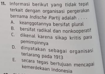 Informasi berikut yang tidak tepat
terkait dengan organisasi pergerakan
bernama Indische Partij adalah . . . .
A. keanggotannya bersifat plural
B. bersifat radikal dan nonkooperatif
C. dikenal karena sikap kritis para
pemimpinnya
D. dinyatakan sebagai organisasi
terlarang pada 1913
E. secara tegas bertujuan mencapai
kemerdekaan Indonesia