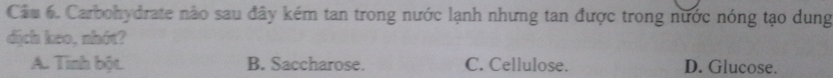 Cầu 6. Carbohydrate nào sau đây kém tan trong nước lạnh nhưng tan được trong nước nóng tạo dung
dịch keo, nhót?
A. Tinh bột. B. Saccharose. C. Cellulose. D. Glucose.