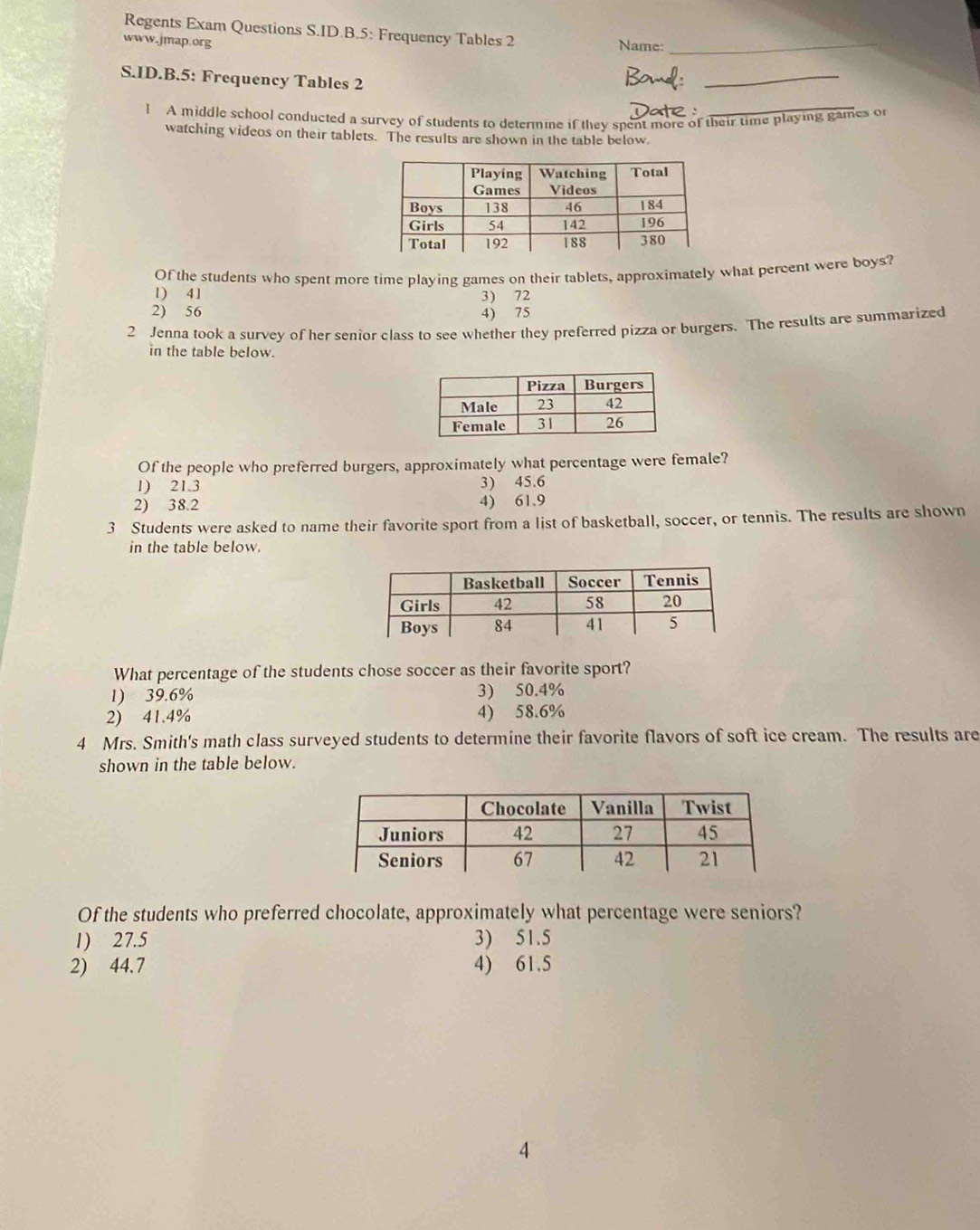 Regents Exam Questions S.ID.B.5: Frequency Tables 2
www.jmap.org Name:_
S.ID.B.5: Frequency Tables 2
_
Date :
l A middle school conducted a survey of students to determine if they spent more of their time playing games or
watching videos on their tablets. The results are shown in the table below
Of the students who spent more time playing games on their tablets, approximately what percent were boys?
1) 41 3) 72
2) 56 4) 75
2 Jenna took a survey of her senior class to see whether they preferred pizza or burgers. The results are summarized
in the table below.
Of the people who preferred burgers, approximately what percentage were female?
1) 21.3 3) 45.6
2) 38.2 4) 61.9
3 Students were asked to name their favorite sport from a list of basketball, soccer, or tennis. The results are shown
in the table below.
What percentage of the students chose soccer as their favorite sport?
1) 39.6% 3) 50.4%
2) 41.4% 4) 58.6%
4 Mrs. Smith's math class surveyed students to determine their favorite flavors of soft ice cream. The results are
shown in the table below.
Of the students who preferred chocolate, approximately what percentage were seniors?
1) 27.5 3) 51.5
2) 44.7 4) 61.5
4