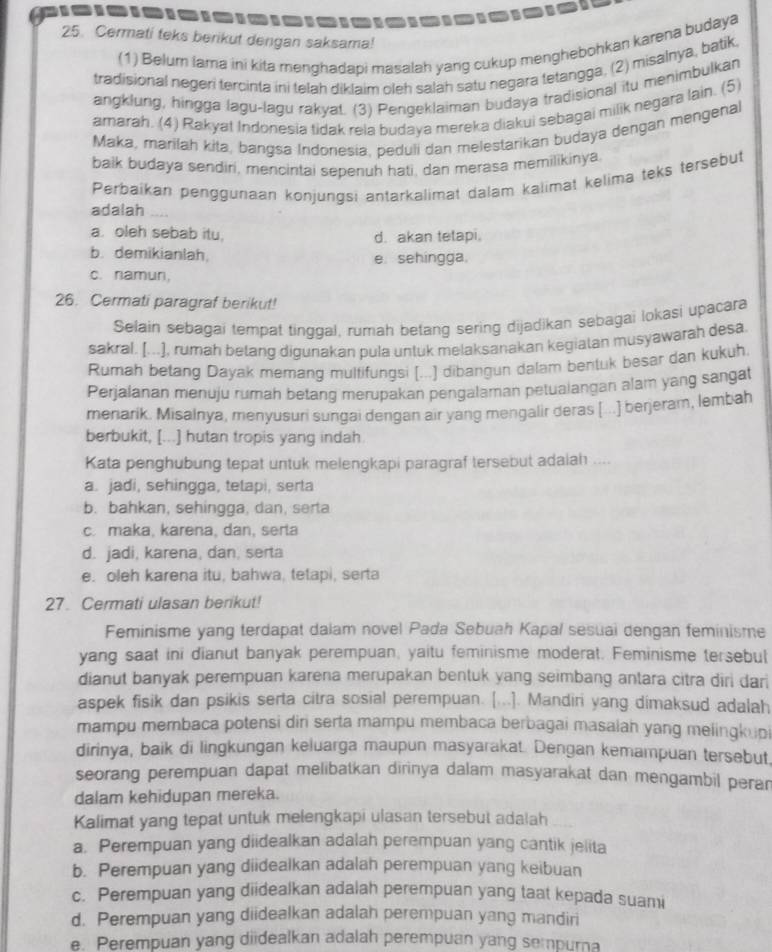 Cermati teks berikut dengan saksama!
(1) Belum lama ini kita menghadapi masalah yang cukup menghebohkan karena budaya
tradisional negeri tercinta ini telah diklaim oleh salah satu negara tetangga, (2) misalnya, batik
angklung, hingga lagu-lagu rakyat. (3) Pengeklaiman budaya tradisional itu menimbulkan
amarah. (4) Rakyat Indonesia tidak rela budaya mereka diakui sebagai milik negara lain. (5)
Maka, marilah kita, bangsa Indonesia, peduli dan melestarikan budaya dengan mengenal
balk budaya sendiri, mencintai sepenuh hati, dan merasa memilikinya
Perbaikan penggunaan konjungsi antarkalimat dalam kalimat kelima teks tersebut
adalah
a. oleh sebab itu. d. akan tetapi.
b. demikianlah. e.sehingga.
c. namun,
26. Cermati paragraf berikut!
Selain sebagai tempat tinggal, rumah betang sering dijadikan sebagai lokasi upacara
sakral. [...], rumah betang digunakan pula untuk melaksanakan kegiatan musyawarah desa
Rumah betang Dayak memanq multifunqsi [...] dibangun dalam bentuk besar dan kukuh.
Perjalanan menuju rumah betang merupakan pengalaman petualangan alam yang sangat
menarik. Misalnya, menyusuri sungai dengan air yang mengalir deras [...] berjeram, lembah
berbukit, [...] hutan tropis yang indah
Kata penghubung tepat untuk melengkapi paragraf tersebut adaiah
a. jadi, sehingga, tetapi, serta
b. bahkan, sehingga, dan, serta
c. maka, karena, dan, serla
d. jadi, karena, dan, serta
e. oleh karena itu, bahwa, tetapi, serta
27. Cermati ulasan berikut!
Feminisme yang terdapat dalam novel Pada Sebuah Kapal sesuai dengan feminisme
yang saat ini dianut banyak perempuan, yaitu feminisme moderat. Feminisme tersebul
dianut banyak perempuan karena merupakan bentuk yang seimbang antara citra diri dari
aspek fisik dan psikis serta citra sosial perempuan. [...]. Mandiri yang dimaksud adalah
mampu membaca potensi dir serta mampu membaca berbagai masalah yang melingkupi
dirinya, baik di lingkungan keluarga maupun masyarakat. Dengan kemampuan tersebut,
seorang perempuan dapat melibatkan dirinya dalam masyarakat dan mengambil perar
dalam kehidupan mereka.
Kalimat yang tepat untuk melengkapi ulasan tersebut adalah
a. Perempuan yang diidealkan adalah perempuan yang cantik jelita
b. Perempuan yang diidealkan adalah perempuan yang keibuan
c. Perempuan yang diidealkan adalah perempuan yang taat kepada suami
d. Perempuan yang diidealkan adalah perempuan yang mandiri
e. Perempuan yang diidealkan adalah perempuan yang sempurna