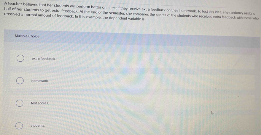 A teacher believes that her students will perform better on a test if they receive extra feedback on their homework. To test this idea, she randomly assigns
half of her students to get extra feedback. At the end of the semester, she compares the scores of the students who received extra feedback with those who
received a normal amount of feedback. In this example, the dependent variable is
Multiple Choice
extra feedback.
homework.
test scores.
students.