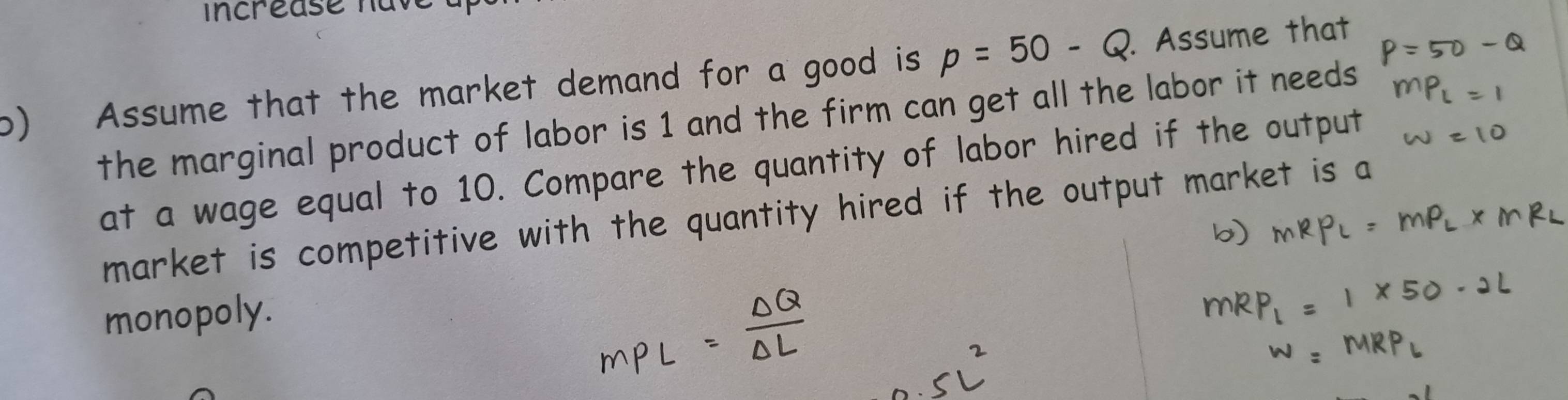 incréase have 
o) Assume that the market demand for a good is p=50-Q. Assume that 
the marginal product of labor is 1 and the firm can get all the labor it needs 
at a wage equal to 10. Compare the quantity of labor hired if the output 
market is competitive with the quantity hired if the output market is a 
monopoly.