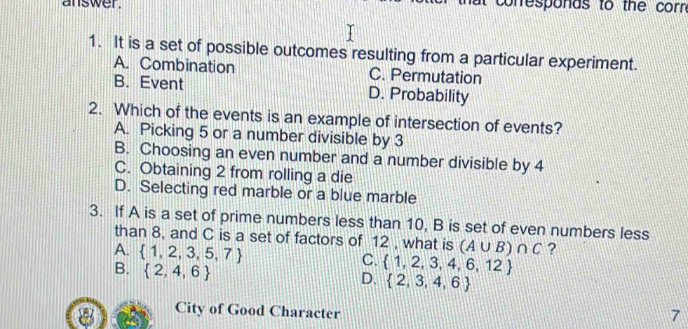 answer. t conresponas to the corn 
1. It is a set of possible outcomes resulting from a particular experiment.
A. Combination C. Permutation
B. Event D. Probability
2. Which of the events is an example of intersection of events?
A. Picking 5 or a number divisible by 3
B. Choosing an even number and a number divisible by 4
C. Obtaining 2 from rolling a die
D. Selecting red marble or a blue marble
3. If A is a set of prime numbers less than 10, B is set of even numbers less
than 8, and C is a set of factors of 12 , what is (A∪ B)∩ C ?
A.  1,2,3,5,7
B.  2,4,6
C.  1,2,3,4,6,12
D.  2,3,4,6
City of Good Character
7