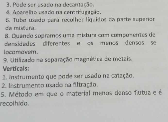 Pode ser usado na decantação. 
4. Aparelho usado na centrifugação. 
6. Tubo usado para recolher líquidos da parte superior 
da mistura. 
8. Quando sopramos uma mistura com componentes de 
densidades diferentes e os menos densos se 
locomovem. 
9. Utilizado na separação magnética de metais. 
Verticais: 
1. Instrumento que pode ser usado na catação. 
2. Instrumento usado na filtração. 
5. Método em que o material menos denso flutua e é 
recolhido.