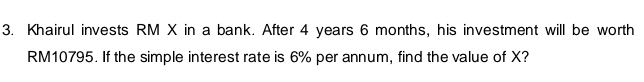 Khairul invests RM X in a bank. After 4 years 6 months, his investment will be worth
RM10795. If the simple interest rate is 6% per annum, find the value of X?