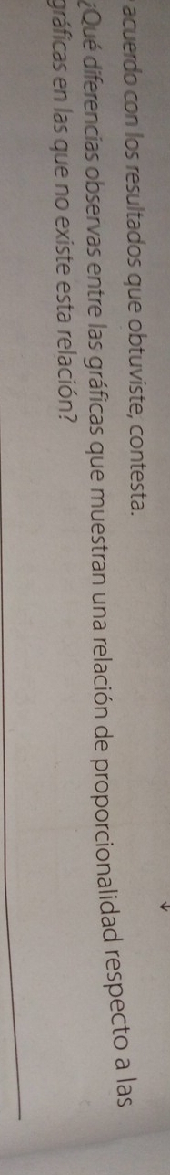 acuerdo con los resultados que obtuviste, contesta. 
¿Qué diferencias observas entre las gráficas que muestran una relación de proporcionalidad respecto a las 
gráficas en las que no existe esta relación?