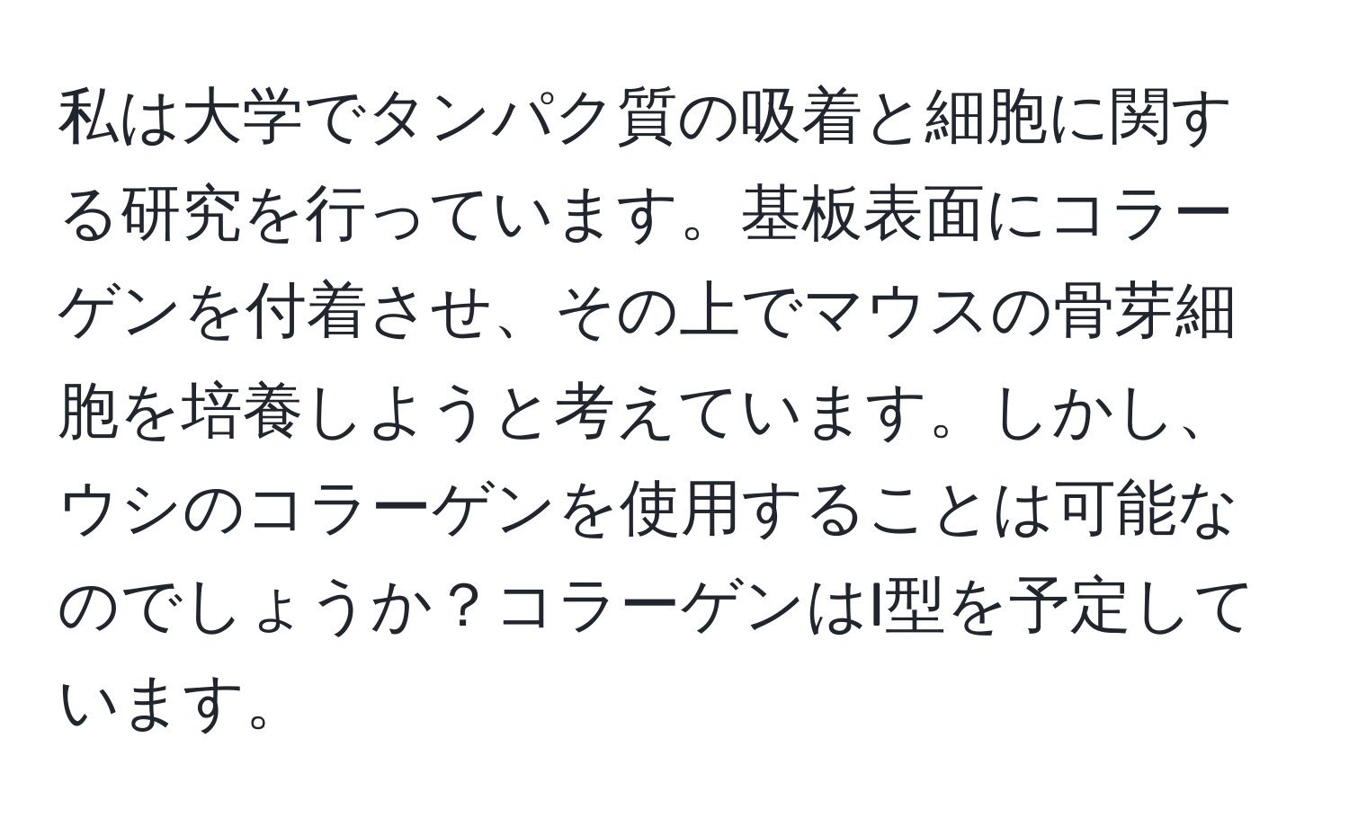 私は大学でタンパク質の吸着と細胞に関する研究を行っています。基板表面にコラーゲンを付着させ、その上でマウスの骨芽細胞を培養しようと考えています。しかし、ウシのコラーゲンを使用することは可能なのでしょうか？コラーゲンはI型を予定しています。