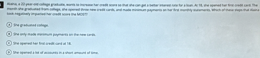 Alaina, a 22-year -old college graduate, wants to increase her credit score so that she can get a better interest rate for a loan. At 18, she opened her first credit card. The
month she graduated from college, she opened three new credit cards, and made minimum payments on her first monthly statements. Which of these steps that Alaina
took negatively impacted her credit score the MOST?
A She graduated college.
) She only made minimum payments on the new cards.
c) She opened her first credit card at 18.
She opened a lot of accounts in a short amount of time.