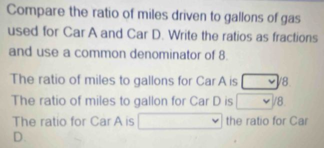 Compare the ratio of miles driven to gallons of gas 
used for Car A and Car D. Write the ratios as fractions 
and use a common denominator of 8. 
The ratio of miles to gallons for Car A is 8. 
The ratio of miles to gallon for Car D is /8
The ratio for Car A is □ the ratio for Car 
D.