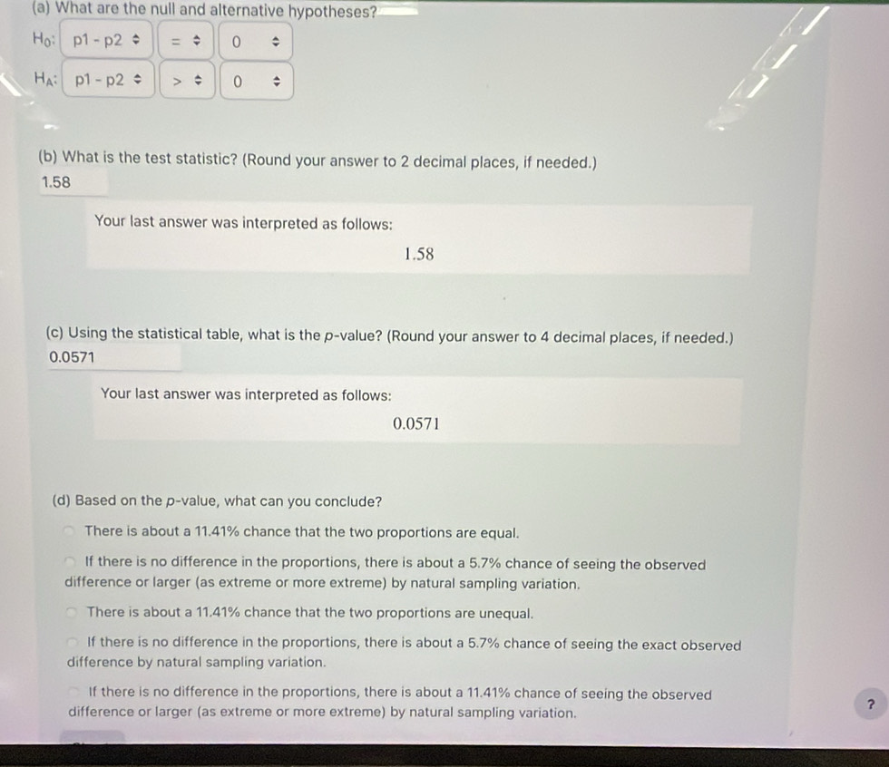 What are the null and alternative hypotheses?
Ho: p1 - p2 = 0
Ha; p1 - p2 > 0;
(b) What is the test statistic? (Round your answer to 2 decimal places, if needed.)
1.58
Your last answer was interpreted as follows:
1.58
(c) Using the statistical table, what is the p -value? (Round your answer to 4 decimal places, if needed.)
0.0571
Your last answer was interpreted as follows:
0.0571
(d) Based on the p -value, what can you conclude?
There is about a 11.41% chance that the two proportions are equal.
If there is no difference in the proportions, there is about a 5.7% chance of seeing the observed
difference or larger (as extreme or more extreme) by natural sampling variation.
There is about a 11.41% chance that the two proportions are unequal.
If there is no difference in the proportions, there is about a 5.7% chance of seeing the exact observed
difference by natural sampling variation.
If there is no difference in the proportions, there is about a 11.41% chance of seeing the observed
difference or larger (as extreme or more extreme) by natural sampling variation.
?