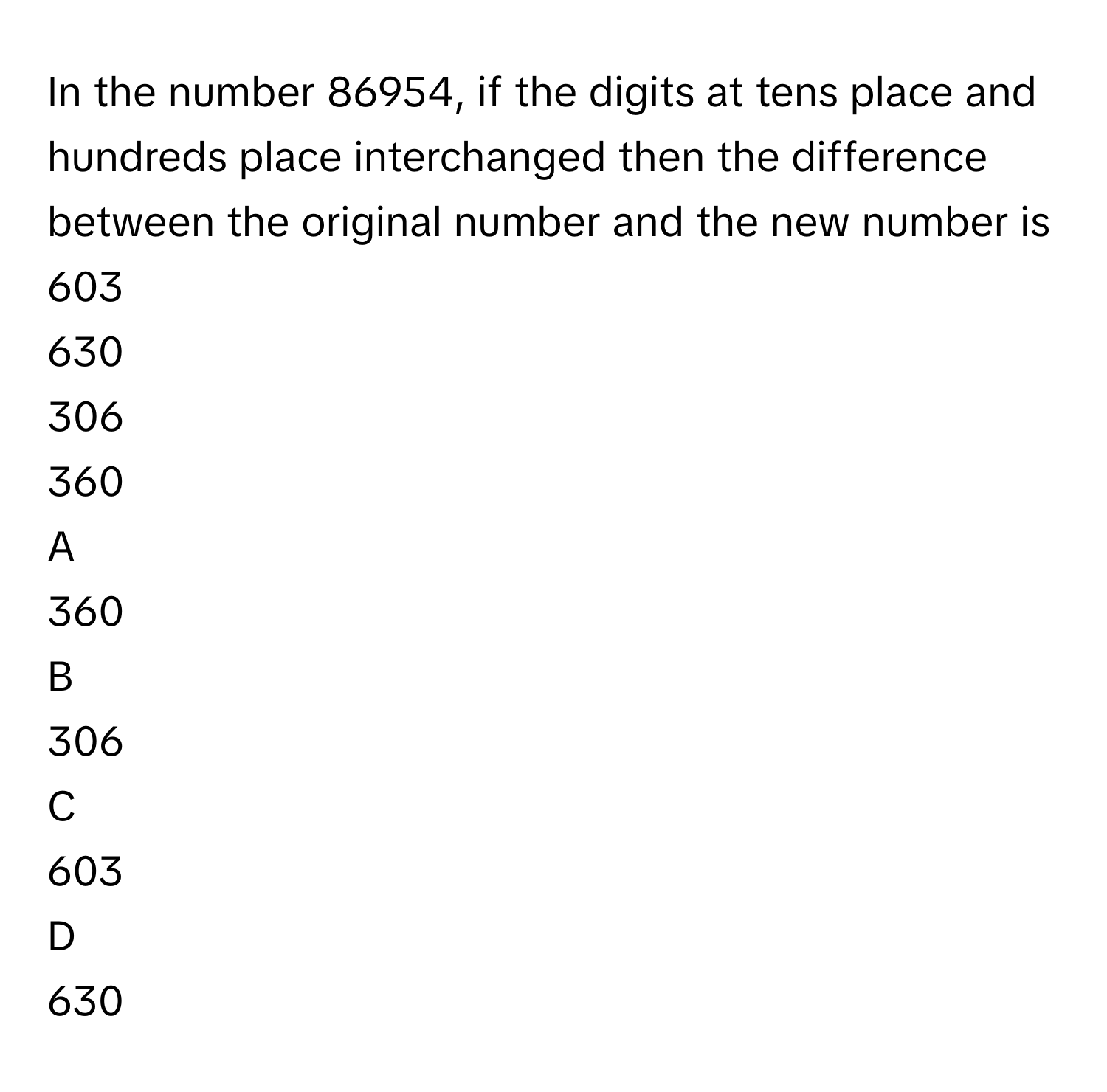 In the number 86954, if the digits at tens place and hundreds place interchanged then the difference between the original number and the new number is
603

630

306

360


A  
360
 


B  
306
 


C  
603
 


D  
630