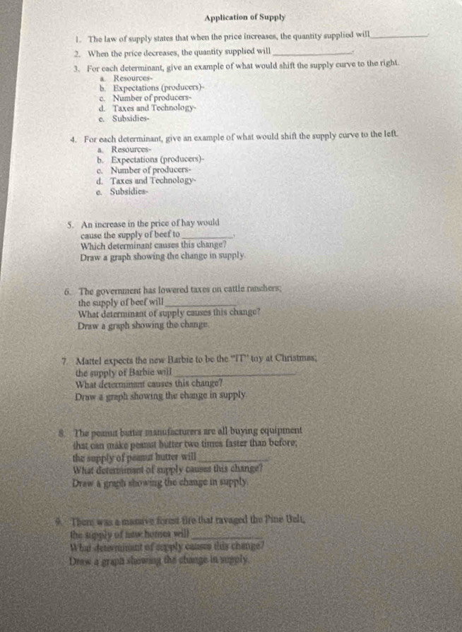Application of Supply
1. The law of supply states that when the price increases, the quantity supplied will_
2. When the price decreases, the quantity supplied will_
3. For each determinant, give an example of what would shift the supply curve to the right.
a. Resources-
b. Expectations (producers)-
c. Number of producers-
d. Taxes and Technology
e. Subsidies-
4. For each determinant, give an example of what would shift the supply curve to the left.
a Resources
b. Expectations (producers)-
c. Number of producers-
d. Taxes and Technology-
e. Subsidies-
5. An increase in the price of hay would
cause the supply of beef to_
Which determinant causes this change?
Draw a graph showing the change in supply.
6. The government has lowered taxes on cattle ranchers;
the supply of beef will_
What determinant of supply causes this change?
Draw a graph showing the change.
7. Mattel expects the new Barbie to be the ''FT'' toy at Christmes;
the supply of Barbie will_
What determinant causes this change?
Draw a graph showing the change in supply
8. The peanut butter manufacturers are all buying equipment
that can make peanst butter two times faster than before;
the supply of peamut hutter will_
What determinent of supply causes this change?
Draw a graph showing the change in supply.
9 There was a manave forest fire that ravaged the Pine Uelt,
the supply of naw home will_
What determmant of sepply causes this change?
Draw a graph showing the change in supply.
