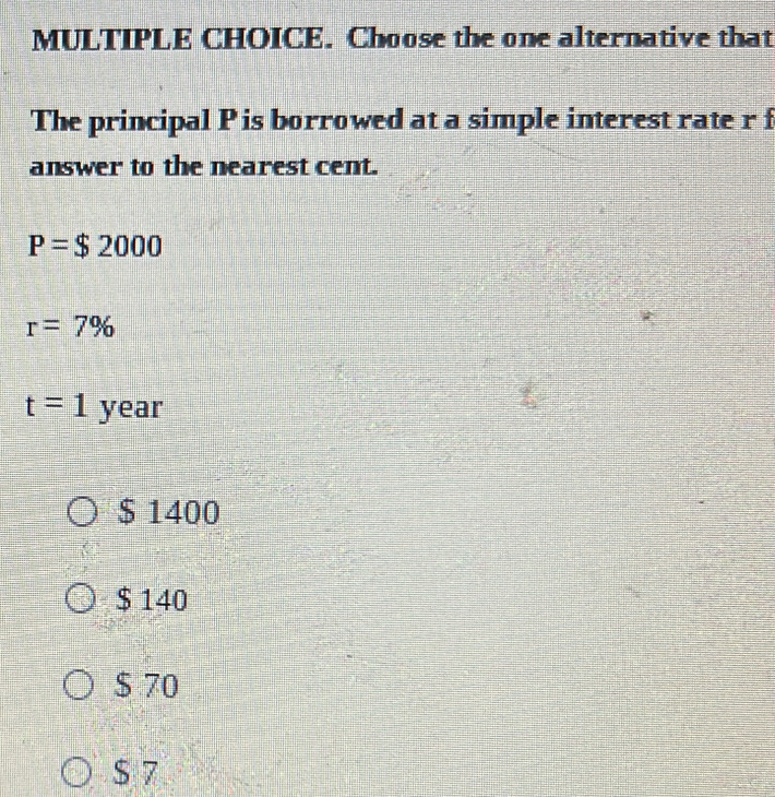 Choose the one alternative that
The principal P is borrowed at a simple interest rate r f
answer to the nearest cent.
P=$2000
r=7%
t=1year
$ 1400
$ 140
$ 70
$ 7