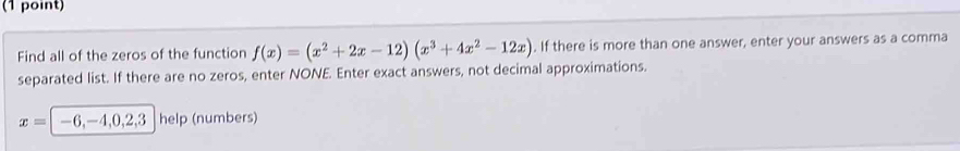 Find all of the zeros of the function f(x)=(x^2+2x-12)(x^3+4x^2-12x). If there is more than one answer, enter your answers as a comma 
separated list. If there are no zeros, enter NONE. Enter exact answers, not decimal approximations.
x=|-6,-4,0,2,3 help (numbers)