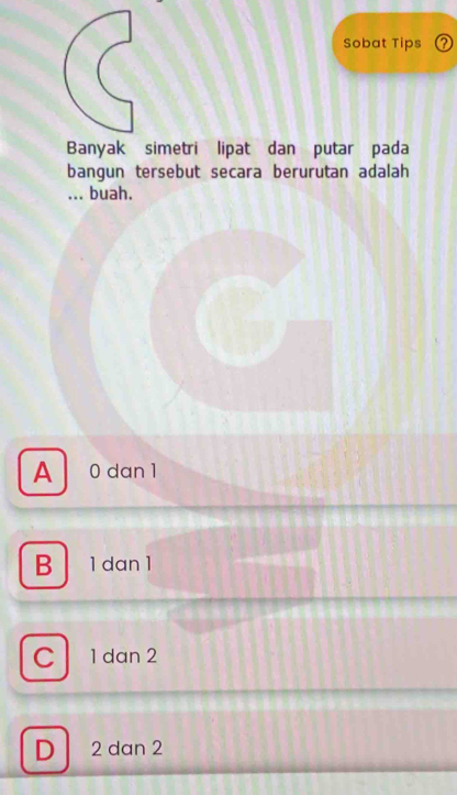 Sobat Tips ⑦
Banyak simetri lipat dan putar pada
bangun tersebut secara berurutan adalah
... buah.
A 0 dan 1
B 1 dan 1
C a 1 dan 2
D 2 dan 2