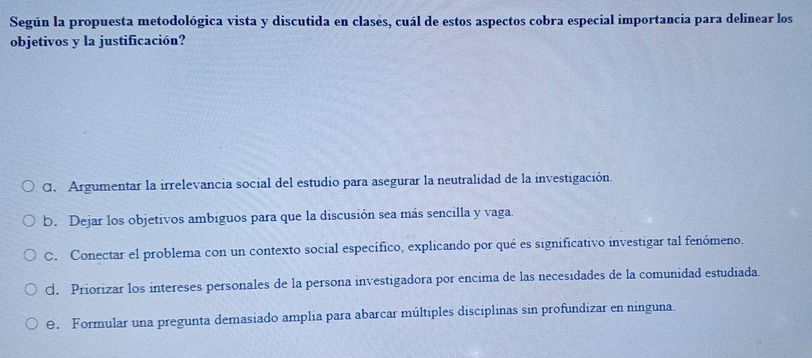 Según la propuesta metodológica vista y discutida en clasés, cuál de estos aspectos cobra especial importancia para delinear los
objetivos y la justificación?
C. Argumentar la irrelevancia social del estudio para asegurar la neutralidad de la investigación.
b. Dejar los objetivos ambiguos para que la discusión sea más sencilla y vaga.
C. Conectar el problema con un contexto social específico, explicando por qué es significativo investigar tal fenómeno.
d. Priorizar los intereses personales de la persona investigadora por encima de las necesidades de la comunidad estudiada.
e. Formular una pregunta demasiado amplia para abarcar múltiples disciplinas sin profundizar en ninguna.