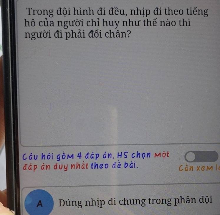 Trong đội hình đi đều, nhịp đi theo tiếng 
hô của người chỉ huy như thế nào thì 
người đi phải đổi chân? 
Câu hỏi gồm 4 đáp án, HS chọn một 
đáp án duy nhắt theo đề bài. Cần xem le 
A Đúng nhịp đi chung trong phân đội