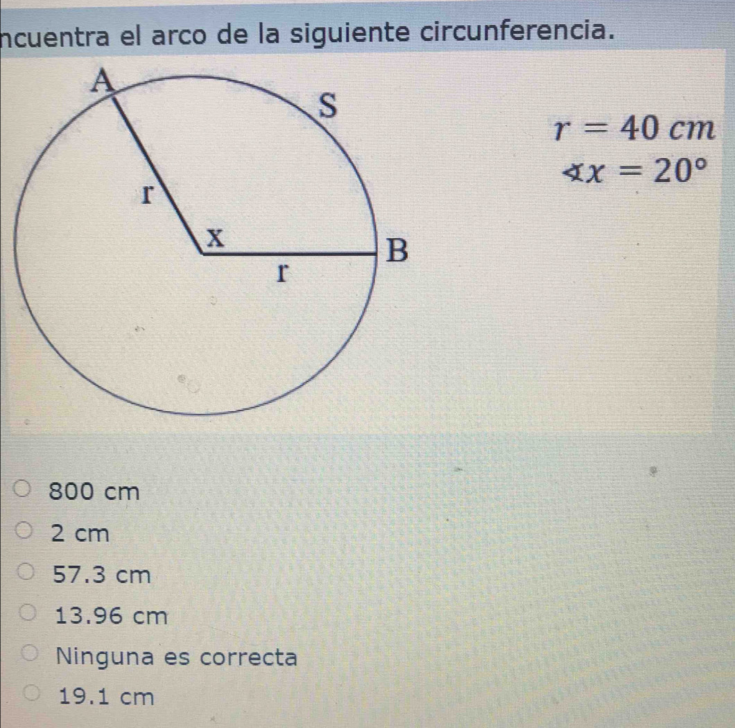 incuentra el arco de la siguiente circunferencia.
r=40cm
∠ x=20°
800 cm
2 cm
57.3 cm
13.96 cm
Ninguna es correcta
19.1 cm