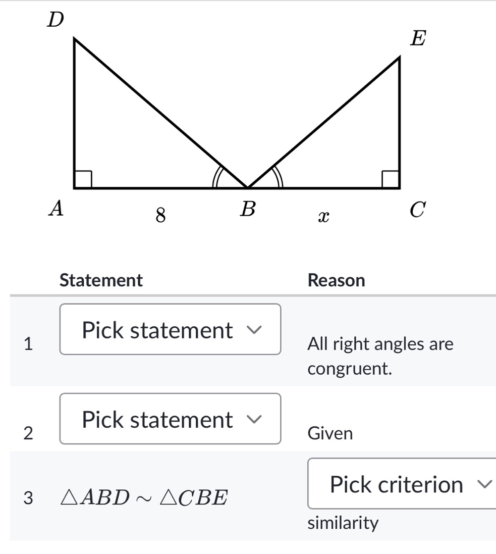 Statement Reason 
Pick statement 
1 All right angles are 
congruent. 
Pick statement 
2 Given 
Pick criterion √ 
3 △ ABDsim △ CBE
similarity