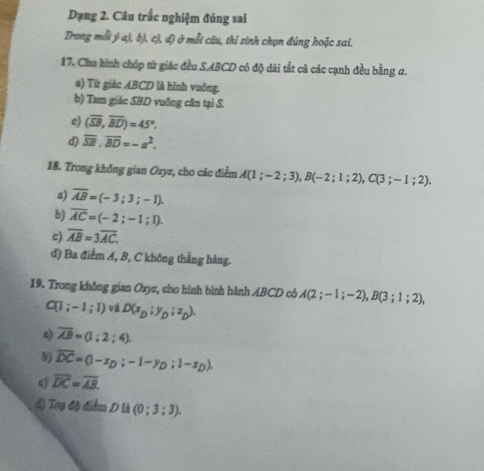 Dạng 2. Câu trắc nghiệm đúng sai 
Trong mỗi ý a), b), c), đ) ở mỗi câu, thỉ sinh chọn đúng hoặc sai. 
17. Cho hình chóp tứ giác đều SABCD có độ dài tất cà các cạnh đều bằng a. 
a) Từ giác ABCD là hình vuỡng. 
b) Tam giác SBD vuông cân tại S. 
c) (overline SB,overline BD)=45°. 
d) overline SB. overline BD=-a^2. 
18. Trong không gian Oxyz, cho các điểm A(1;-2;3), B(-2;1;2), C(3;-1;2). 
a) overline AB=(-3;3;-1). 
b) overline AC=(-2;-1;1). 
c) overline AB=3overline AC. 
đ) Ba điểm A, B, C không thẳng hàng. 
19. Trong không gian Oxyz, cho hình bình hành ABCD có A(2;-1;-2), B(3;1;2),
C(1;-1;1) và D(x_D;y_D;z_D). 
4 overline AB=(1;2;4). 
5 overline DC=(1-x_D;-1-y_D;1-x_D).
overline DC=overline AB. 
Lỷ Toy độ điểm Dllambda (0;3;3).