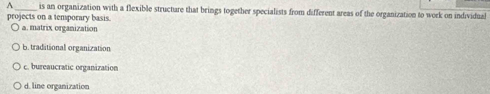 A _is an organization with a flexible structure that brings together specialists from different areas of the organization to work on individual
projects on a temporary basis.
a. matrix organization
b. traditional organization
c. bureaucratic organization
d. line organization