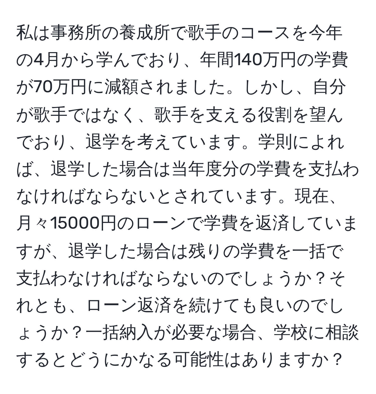 私は事務所の養成所で歌手のコースを今年の4月から学んでおり、年間140万円の学費が70万円に減額されました。しかし、自分が歌手ではなく、歌手を支える役割を望んでおり、退学を考えています。学則によれば、退学した場合は当年度分の学費を支払わなければならないとされています。現在、月々15000円のローンで学費を返済していますが、退学した場合は残りの学費を一括で支払わなければならないのでしょうか？それとも、ローン返済を続けても良いのでしょうか？一括納入が必要な場合、学校に相談するとどうにかなる可能性はありますか？