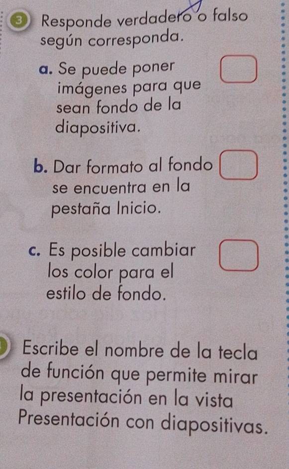 ③ Responde verdadero o falso 
según corresponda. 
a. Se puede poner 
imágenes para que 
sean fondo de la 
diapositiva. 
b. Dar formato al fondo 
se encuentra en la 
pestaña Inicio. 
c. Es posible cambiar 
los color para el 
estilo de fondo. 
Escribe el nombre de la tecla 
de función que permite mirar 
la presentación en la vista 
Presentación con diapositivas.