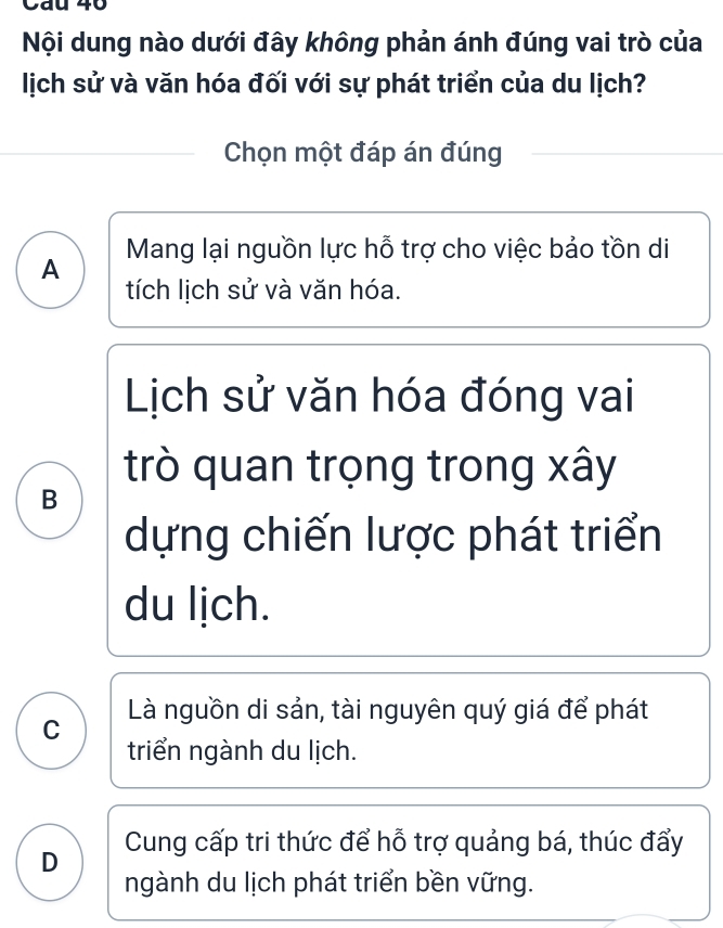 Nội dung nào dưới đây không phản ánh đúng vai trò của
lịch sử và văn hóa đối với sự phát triển của du lịch?
Chọn một đáp án đúng
A Mang lại nguồn lực hỗ trợ cho việc bảo tồn di
tích lịch sử và văn hóa.
Lịch sử văn hóa đóng vai
trò quan trọng trong xây
B
dựng chiến lược phát triển
du lịch.
Là nguồn di sản, tài nguyên quý giá để phát
C
triển ngành du lịch.
D Cung cấp tri thức để hỗ trợ quảng bá, thúc đẩy
ngành du lịch phát triển bền vững.