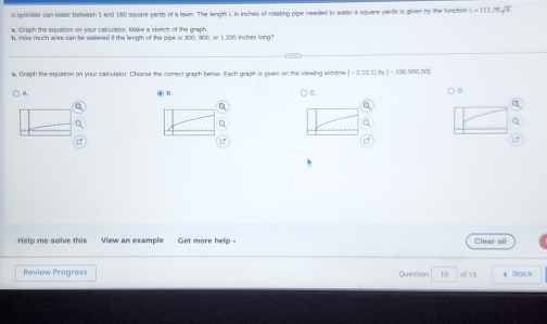 A sprinider can water between 1 and 160 square yards of a lawn. The length L in inches of rotating pipe needed to water A square yards is given by the function L=111.25sqrt(x)
a. Graph the equation on your calculator. Make a sketch of the graph 
b. How much ares can be wazered if the length of the pipe is 300, 900, or 1, 200 inches long? 
a, Graph the equation on your calculator. Choose the comect graph below. Each graph is given on the viewing window [-2,10,1] =100* )=1. n 
) A. C D. 
Q 
e 
Help me solve this View an example Get more help - Clear all 
Review Progress Question 10 of 13 4 Back