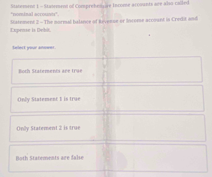 Statement 1 - Statement of Comprehensive Income accounts are also called
“nominal accounts”.
Statement 2 - The normal balance of Revenue or Income account is Credit and
Expense is Debit.
Select your answer.
Both Statements are true
Only Statement 1 is true
Only Statement 2 is true
Both Statements are false