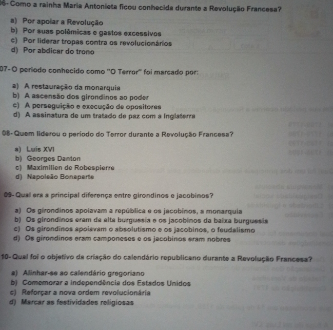 06- Como a rainha Maria Antonieta ficou conhecida durante a Revolução Francesa?
a) Por apoiar a Revolução
b) Por suas polêmicas e gastos excessivos
c) Por liderar tropas contra os revolucionários
d) Por abdicar do trono
07-O período conhecido como ''O Terror'' foi marcado por:
a) A restauração da monarquia
b) A ascensão dos girondinos ao poder
c) A perseguição e execução de opositores
d) A assinatura de um tratado de paz com a Inglaterra
08- Quem liderou o período do Terror durante a Revolução Francesa?
a) Luís XVI
b) Georges Danton
c) Maximilien de Robespierre
d) Napoleão Bonaparte
09- Qual era a principal diferença entre girondinos e jacobinos?
a) Os girondinos apoiavam a república e os jacobinos, a monarquia
b) Os girondinos eram da alta burguesia e os jacobinos da baixa burguesia
c) Os girondinos apoiavam o absolutismo e os jacobinos, o feudalismo
d) Os girondinos eram camponeses e os jacobinos eram nobres
10- Qual foi o objetivo da criação do calendário republicano durante a Revolução Francesa?
a) Alinhar-se ao calendário gregoriano
b) Comemorar a independência dos Estados Unidos
c) Reforçar a nova ordem revolucionária
d) Marcar as festividades religiosas