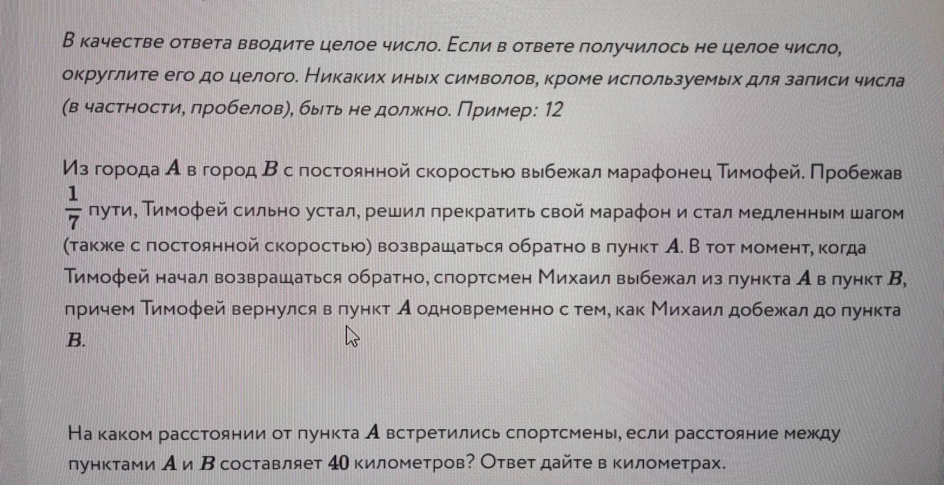 В качестве ответа вводите целое числоδ Εсли в ответе πолучилось не целое число,
округлите его дο целого. Никаких иηьх символовη κроме исπользуемьιх для заπиси числа
(в частηостиη πробеловηη быιть не должκноδ Πример: 12
Изό гορίοαдιаαίαеόвΒόгορрίοίд Βс постοαяαной сκорρίοсτίьίοα выιбежκалα маαрαаφонец Τиηίмοφейδ Πрρίοίбежκав
frac □ 
 1/7  frac  луτиΒ Τимофей сильноδустале решил πрекраτиτьсвой мараφон и стал медленηьм шагом
(таκжке спостоянной скоросτьюоη возврашаться обраτно в πунκт А. В τοτ моменτη κогда
Тимофей начал возврашаться обратно, слортсмен Михаил выбежал из πункта Авόлунκт Β,
лηрίиηем Τимофей вернулся вΒαπунκτ Аеодновременноδсόтеме κаκ Μиίхκαаίиίлα добежκалαдοδπункта
B.
На κаκом рассτоянии оτ πунκτа А всτреτились сгорτсеменье если расстояние между
лунктами А и Β составляет 4Ο километровΡ Ответ дайτе в κилометрах.