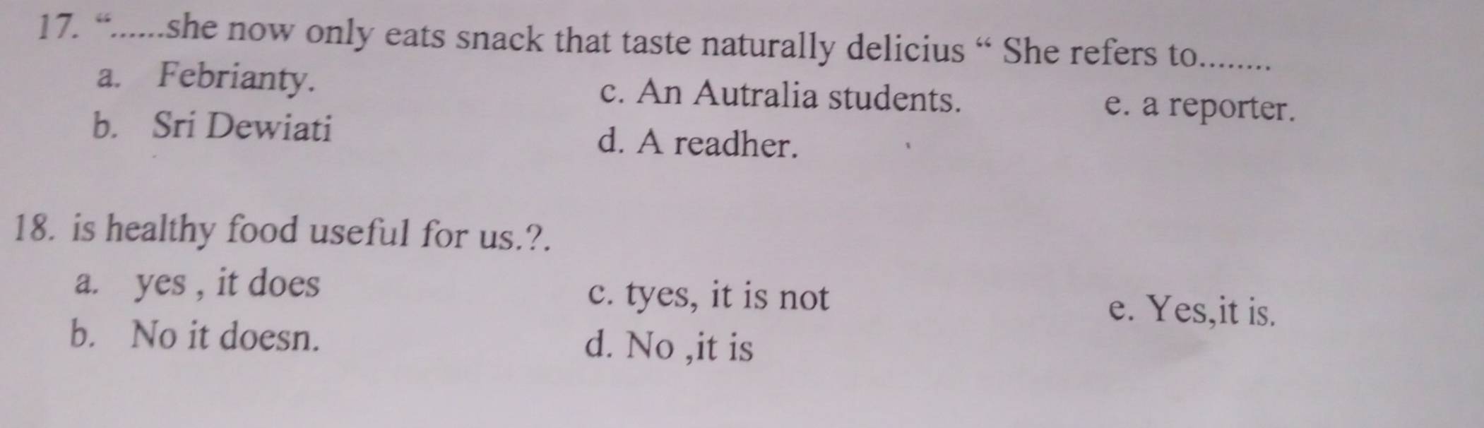 “......she now only eats snack that taste naturally delicius “ She refers to_
a. Febrianty. c. An Autralia students. e. a reporter.
b. Sri Dewiati d. A readher.
18. is healthy food useful for us.?.
a. yes , it does
c. tyes, it is not e. Yes,it is.
b. No it doesn. d. No ,it is