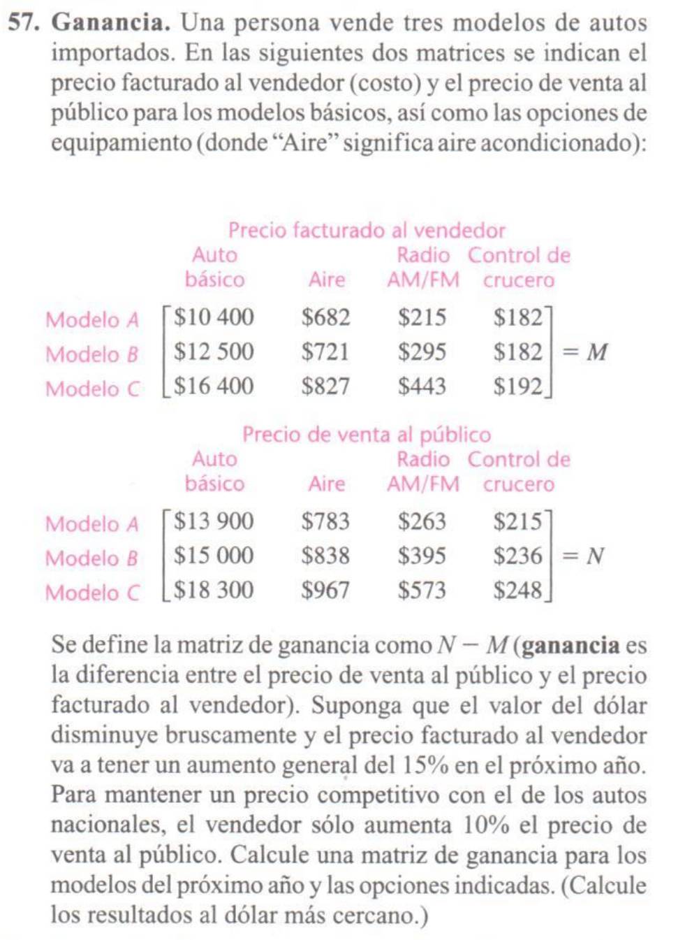 Ganancia. Una persona vende tres modelos de autos
importados. En las siguientes dos matrices se indican el
precio facturado al vendedor (costo) y el precio de venta al
público para los modelos básicos, así como las opciones de
equipamiento (donde “Aire” significa aire acondicionado):
Precio de venta al público
Auto Radio Control de
básico Aire AM/FM crucero
Modelo A
Modelo B beginbmatrix $13900&$783&$ $15000&$838&$ $18300&$967&$endbmatrix .beginarrayr $263&$215 $395&$236 $573&$248endarray =N
Modelo C
Se define la matriz de ganancia como N-M (ganancia es
la diferencia entre el precio de venta al público y el precio
facturado al vendedor). Suponga que el valor del dólar
disminuye bruscamente y el precio facturado al vendedor
va a tener un aumento general del 15% en el próximo año.
Para mantener un precio competitivo con el de los autos
nacionales, el vendedor sólo aumenta 10% el precio de
venta al público. Calcule una matriz de ganancia para los
modelos del próximo año y las opciones indicadas. (Calcule
los resultados al dólar más cercano.)