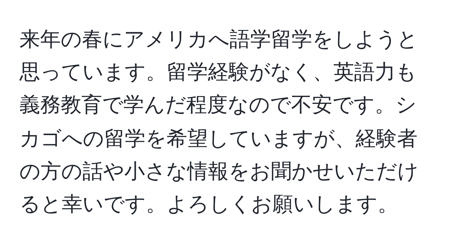 来年の春にアメリカへ語学留学をしようと思っています。留学経験がなく、英語力も義務教育で学んだ程度なので不安です。シカゴへの留学を希望していますが、経験者の方の話や小さな情報をお聞かせいただけると幸いです。よろしくお願いします。