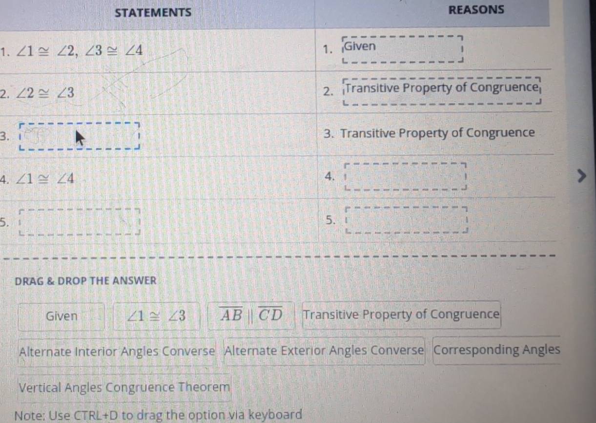 STATEMENTS REASONS
1. 
2. 
3.
4 
5.
DRAG & DROP THE ANSWER
Given ∠ 1≌ ∠ 3 overline AB||overline CD Transitive Property of Congruence
Alternate Interior Angles Converse Alternate Exterior Angles Converse Corresponding Angles
Vertical Angles Congruence Theorem
Note: Use CTRL+D to drag the option via keyboard