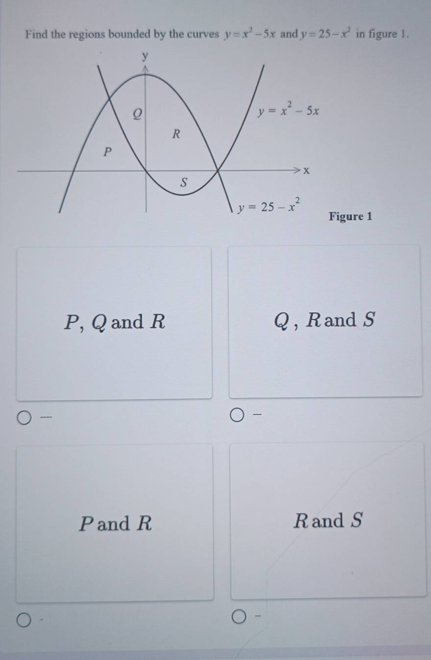 Find the regions bounded by the curves y=x^2-5x and y=25-x^2 in figure 1.
re 1
P, Q and R Q , R and S

Pand R Rand S
-