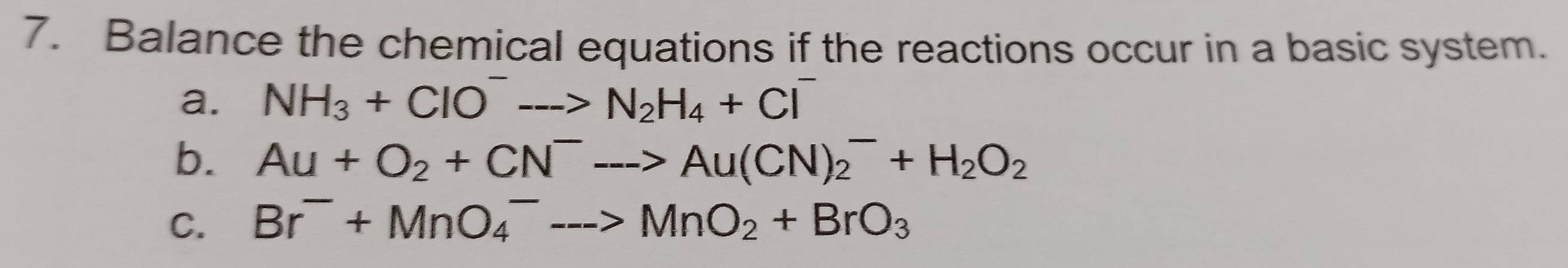 Balance the chemical equations if the reactions occur in a basic system. 
a. NH_3+ClO^-to N_2H_4+Cl^-
b. Au+O_2+CN^-to Au(CN)_2^(-+H_2)O_2
C. Br^-+MnO_4^(--->MnO_2)+BrO_3