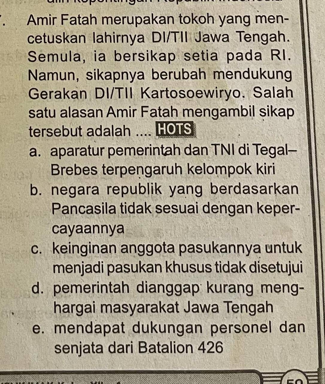 Amir Fatah merupakan tokoh yang men-
cetuskan lahirnya DI/TII Jawa Tengah.
Semula, ia bersikap setia pada RI.
Namun, sikapnya berubah mendukung
Gerakan DI/TII Kartosoewiryo. Salah
satu alasan Amir Fatah mengambil sikap
tersebut adalah .... HOTS
a. aparatur pemerintah dan TNI di Tegal--
Brebes terpengaruh kelompok kiri
b. negara republik yang berdasarkan
Pancasila tidak sesuai dengan keper-
cayaannya
c. keinginan anggota pasukannya untuk
menjadi pasukan khusus tidak disetujui
d. pemerintah dianggap kurang meng-
hargai masyarakat Jawa Tengah
e. mendapat dukungan personel dan
senjata dari Batalion 426