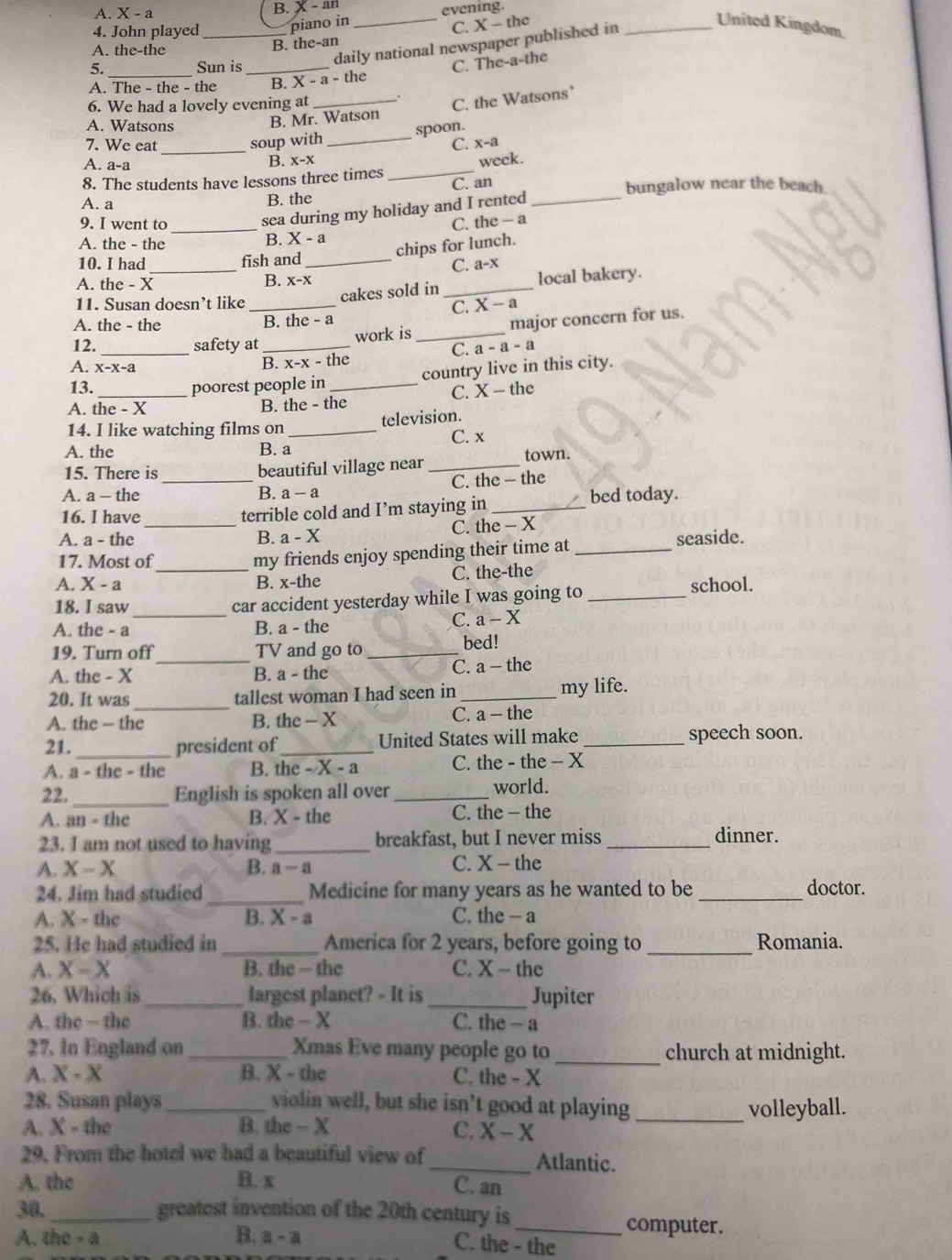 A. X-a B. X - an
4. John played_ piano in _evening.
C.
A. the-the
B. the-an x — the
United Kingdom
daily national newspaper published in_
5. Sun is_
C. The-a-the
A. The - the - the B. X - a - the
6. We had a lovely evening at _.
C. the Watsons
A. Watsons B. Mr. Watson
spoon.
7. We eat _soup with
_
C. x-a
A. a-a
B. x-x
8. The students have lessons three times _week.
A. a B. the C. an _bungalow near the beach
sea during my holiday and I rented
9. I went to _C. the -- a
A. the - the
B. X-a
chips for lunch.
_
10. I had fish and_
C. a-x
A. the - X
B. X-X
11. Susan doesn’t like
cakes sold in _local bakery.
A. the - the _B. the - a C. X - a
12._ safety at_ work is _major concern for us.
C. a-a-a
A. x-x-a
B. x-x - the
country live in this city.
13. _poorest people in_
C. X-t| he
A. the - X B. the - the
14. I like watching films on_ television.
C. x
A. the B. a
15. There is
_
beautiful village near _town.
C. the — the
A. a - the B. a - a
16. I have terrible cold and I’m staying in _bed today.
A. a - the _B. a-X C. the - X
17. Most of
my friends enjoy spending their time at _seaside.
A. X - a _B. x-the C. the-the
school.
_
18. I saw car accident yesterday while I was going to_
A. the - a B. a - the
C. a-X
_
19. Turn off TV and go to_ bed!
C. 3-
A. the - X B. a - the the
20. It was_ tallest woman I had seen in _my life.
A. the - the B. the - X C. a - the
21._ president of _United States will make _speech soon.
A. a - the - the B. the - X - a C. the - the - X
22. _English is spoken all over _world.
A. an=thc B. X - the C. the - the
23. I am not used to having _breakfast, but I never miss _dinner.
A. X-X B. a - a C. X - the
24. Jim had studied _Medicine for many years as he wanted to be _doctor.
A. X - the B. X - 2 C. the - a
25. He had studied in_ America for 2 years, before going to _Romania.
A. X-X B. the — the C. X - the
26. Which is_ largest planet? - It is _Jupiter
A. the — the B. the -X C. the - a
27. In England on _Xmas Eve many people go to _church at midnight.
A. X-X B. X - the C. the - X
28. Susan plays violin well, but she isn’t good at playing
A. X-the _B. the - X _volleyball.
C. X-X
29, From the hotel we had a beautiful view of _Atlantic.
A. the B. x C. an
30._ greatest invention of the 20th century is
B.
A. the-a a-a
_computer.
C. the - the
