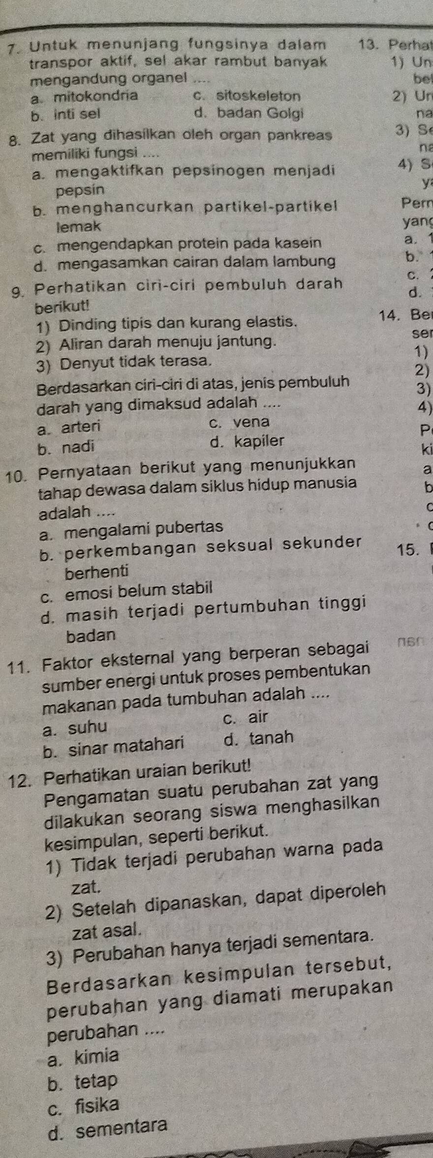 Untuk menunjang fungsinya dalam 13. Perha
transpor aktif, sel akar rambut banyak 1) Un
mengandung organel be
amitokondria c. sitoskeleton 2) Un
b. inti sel d.badan Golgi na
8. Zat yang dihasílkan oleh organ pankreas 3) S
memiliki fungsi ....
na
a. mengaktifkan pepsinogen menjadi
4) S
y
pepsín
b. menghancurkan partikel-partikel Per
lemak yang
c.mengendapkan protein pada kasein
a.1
d. mengasamkan cairan dalam lambung
b.
c. 
9. Perhatikan ciri-ciri pembuluh darah
d.
berikut!
1) Dinding tipis dan kurang elastis. 14. Be
ser
2) Aliran darah menuju jantung.
1)
3) Denyut tidak terasa.
2)
Berdasarkan ciri-ciri di atas, jenis pembuluh
3)
darah yang dimaksud adalah ....
4)
a arteri c. vena
P
b.nadi d. kapiler
ki
10. Pernyataan berikut yang menunjukkan
a
tahap dewasa dalam siklus hidup manusia b
adalah ....
C
a. mengalami pubertas
b. perkembangan seksual sekunder 15.
berhenti
c. emosi belum stabil
d. masih terjadi pertumbuhan tinggi
badan
11. Faktor eksternal yang berperan sebagai n6n
sumber energi untuk proses pembentukan
makanan pada tumbuhan adalah ....
a. suhu
c. air
b. sinar matahari d. tanah
12. Perhatikan uraian berikut!
Pengamatan suatu perubahan zat yang
dilakukan seorang siswa menghasilkan
kesimpulan, seperti berikut.
1) Tidak terjadi perubahan warna pada
zat.
2) Setelah dipanaskan, dapat diperoleh
zat asal.
3) Perubahan hanya terjadi sementara.
Berdasarkan kesimpulan tersebut,
perubahan yang diamati merupakan
perubahan ....
a. kimia
b. tetap
c. fisika
d. sementara