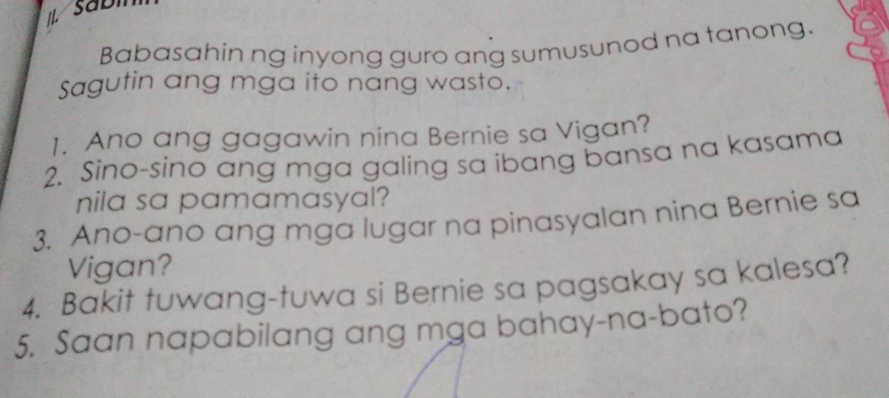 Babasahin ng inyong guro ang sumusunod na tanong. 
Sagutin ang mga ito nang wasto. 
1. Ano ang gagawin nina Bernie sa Vigan? 
2. Sino-sino ang mga galing sa ibang bansa na kasama 
nila sa pamamasyal? 
3. Ano-ano ang mga lugar na pinasyalan nina Bernie sa 
Vigan? 
4. Bakit tuwang-tuwa si Bernie sa pagsakay sa kalesa? 
5. Saan napabilang ang mga bahay-na-bato?