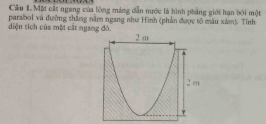 Câu 1.Mặt cắt ngang của lòng máng dẫn nước là hình phẳng giới hạn bởi một 
parabol và đường thắng nằm ngang như Hình (phần được tô màu xám). Tính 
diện tích của mặt cắt ngang đó.
2 m
2 m