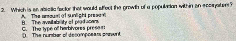 Which is an abiotic factor that would affect the growth of a population within an ecosystem?
A. The amount of sunlight present
B. The availability of producers
C. The type of herbivores present
D. The number of decomposers present