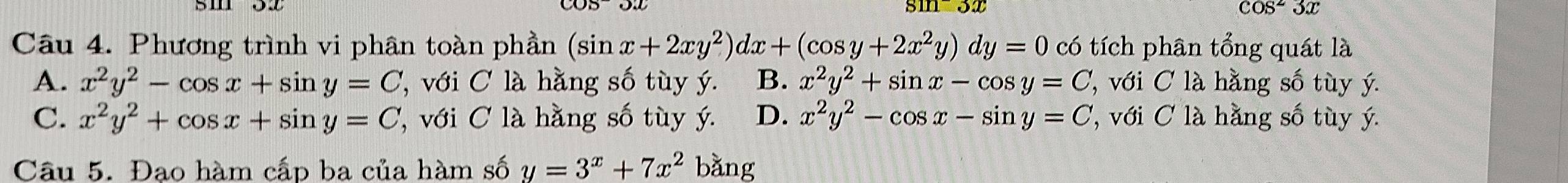 sm 3x cos^23x
Câu 4. Phương trình vi phân toàn phần (sin x+2xy^2)dx+(cos y+2x^2y)dy=0 có tích phân tổng quát là
A. x^2y^2-cos x+sin y=C ''' với C à hằng số tùy ý. B. x^2y^2+sin x-cos y=C ''' với C l hằng số tùy ý.
C. x^2y^2+cos x+sin y=C ,với C là hằng số tùy ý. D. x^2y^2-cos x-sin y=C ' với C là hằng số tùy ý.
Câu 5. Đạo hàm cấp ba của hàm số y=3^x+7x^2 bǎng