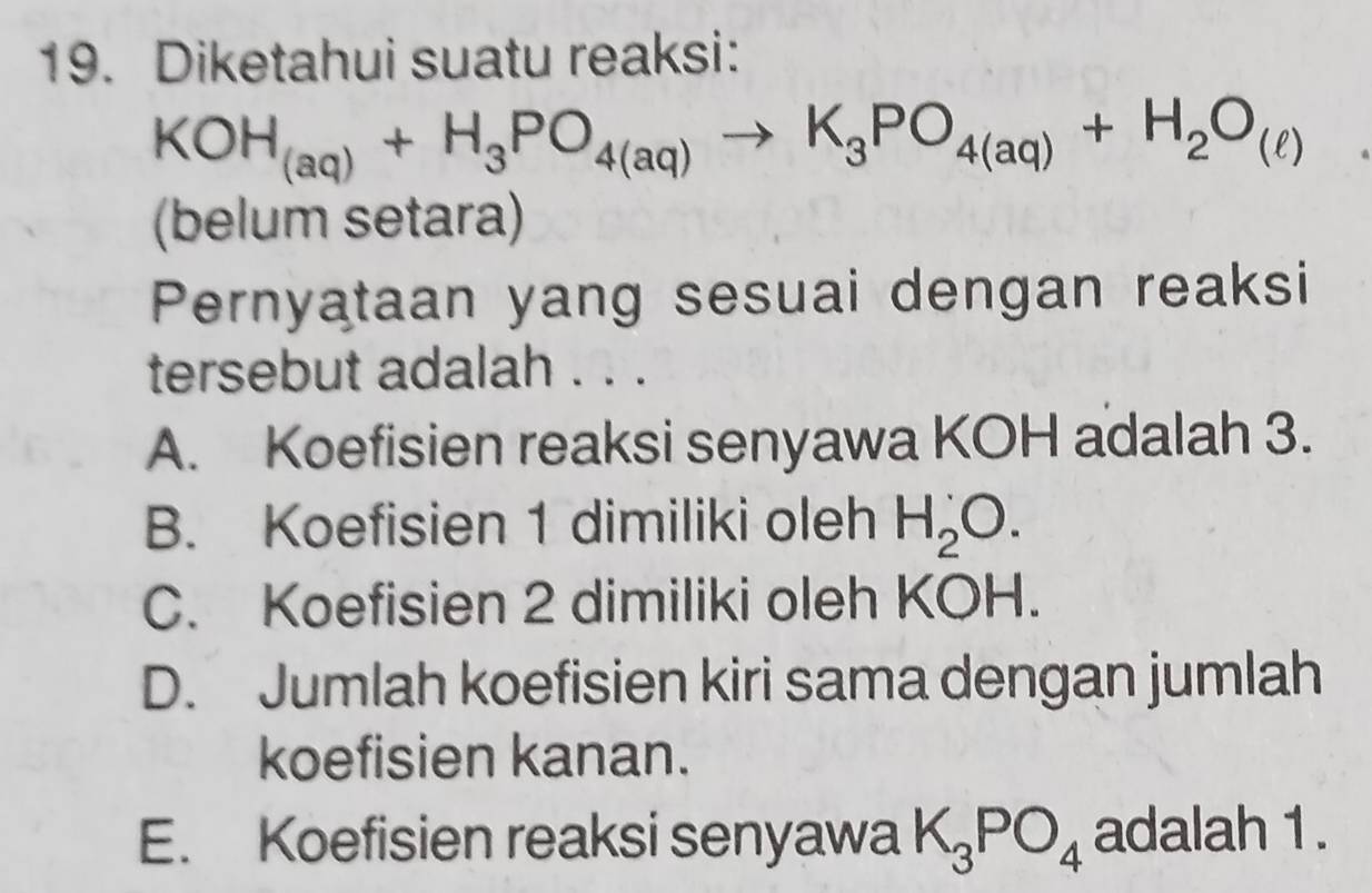 Diketahui suatu reaksi:
KOH_(aq)+H_3PO_4(aq)to K_3PO_4(aq)+H_2O_(ell )
(belum setara)
Pernyataan yang sesuai dengan reaksi
tersebut adalah . . .
A. Koefisien reaksi senyawa KOH adalah 3.
B. Koefisien 1 dimiliki oleh H_2^(C. Koefisien 2 dimiliki oleh KOH.
D. Jumlah koefisien kiri sama dengan jumlah
koefisien kanan.
E. Koefisien reaksi senyawa K_3)PO_4 adalah 1.